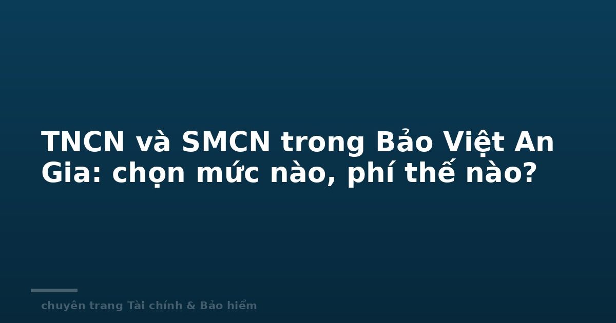TNCN và SMCN trong Bảo Việt An Gia: chọn mức nào, phí thế nào?