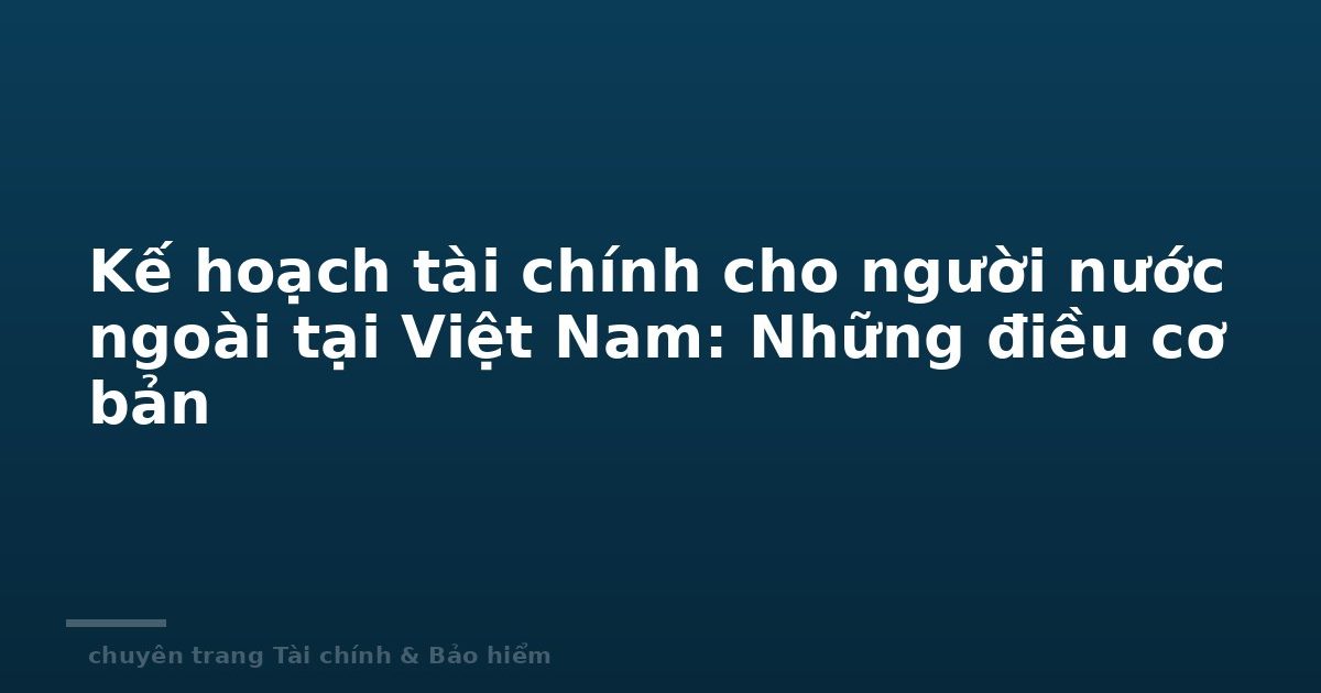 Kế hoạch tài chính cho người nước ngoài tại Việt Nam: Những điều cơ bản