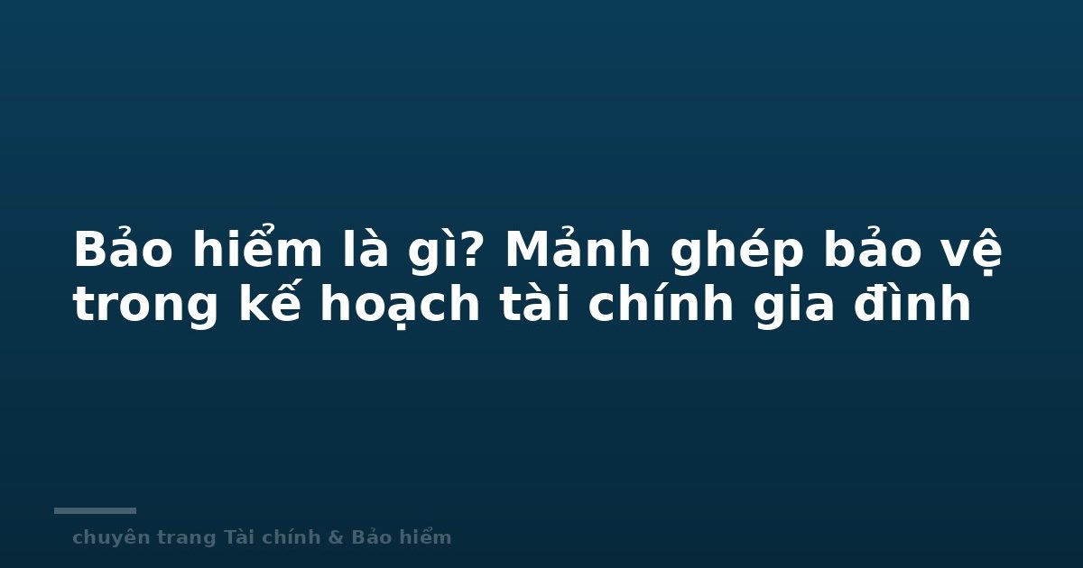 Bảo hiểm là gì? Mảnh ghép bảo vệ trong kế hoạch tài chính gia đình