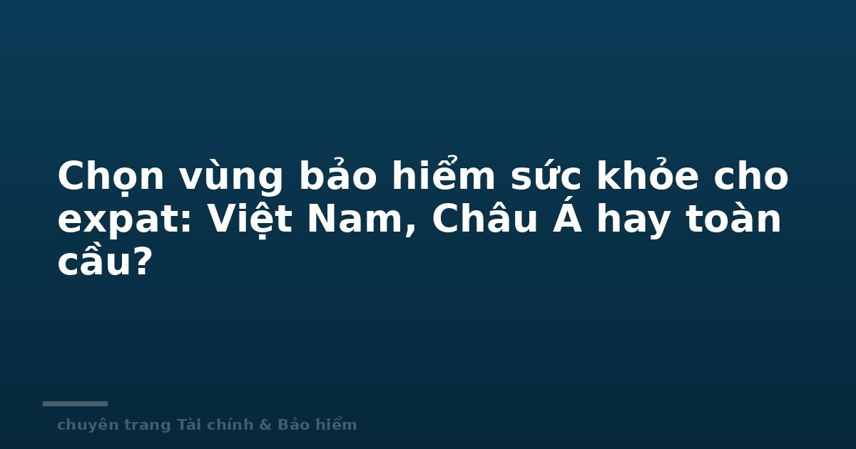Chọn vùng bảo hiểm sức khỏe cho expat: Việt Nam, Châu Á hay toàn cầu?