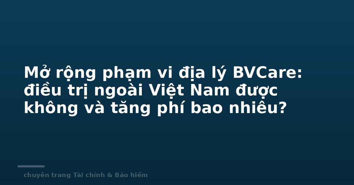 Mở rộng phạm vi địa lý BVCare: điều trị ngoài Việt Nam được không và tăng phí bao nhiêu?