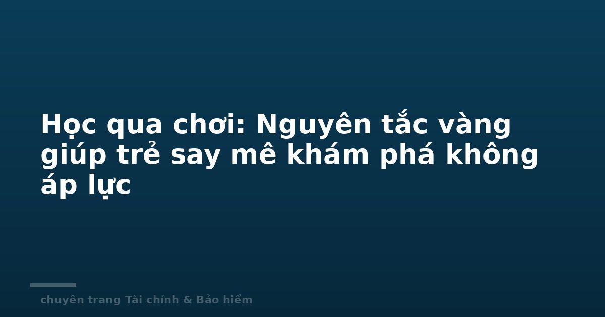 Học qua chơi: Nguyên tắc vàng giúp trẻ say mê khám phá không áp lực