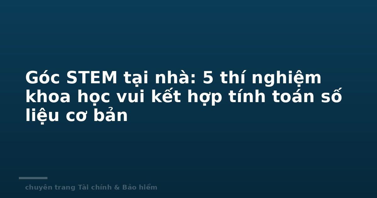 Góc STEM tại nhà: 5 thí nghiệm khoa học vui kết hợp tính toán số liệu cơ bản