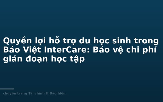 Quyền lợi hỗ trợ du học sinh trong Bảo Việt InterCare: Bảo vệ chi phí gián đoạn học tập