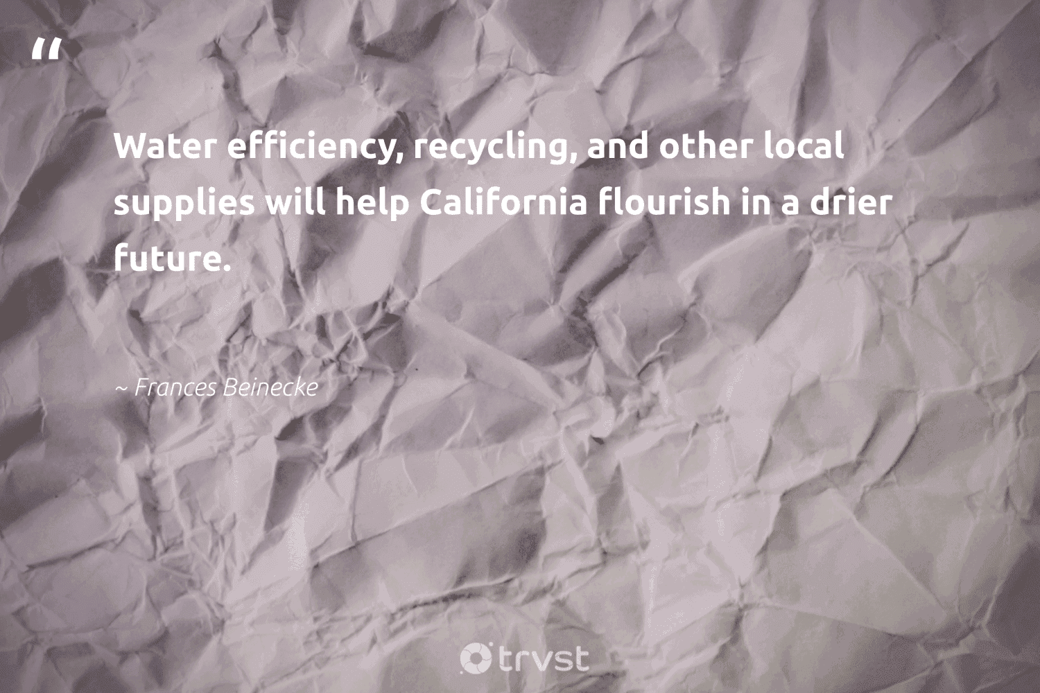 "Water efficiency, recycling, and other local supplies will help California flourish in a drier future."  - Frances Beinecke #trvst #quotes #recycling #water #upcycling #wasteless #savetheplanet #takeaction #reducereuserecycle #noplanetb #environment #socialimpact 