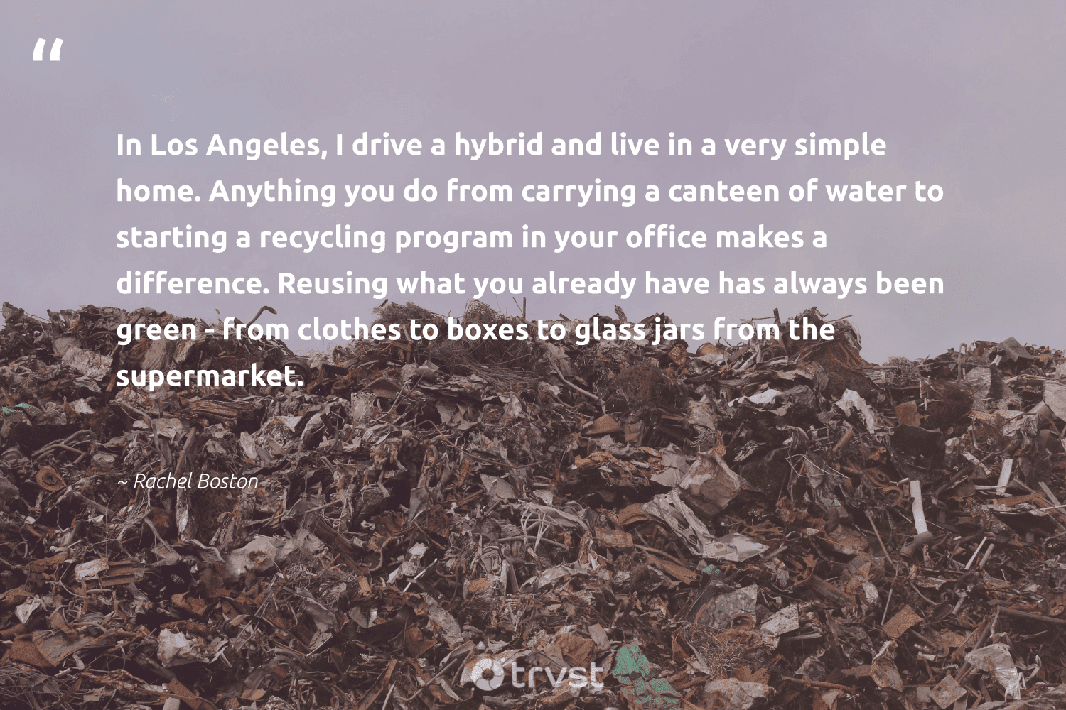 "In Los Angeles, I drive a hybrid and live in a very simple home. Anything you do from carrying a canteen of water to starting a recycling program in your office makes a difference. Reusing what you already have has always been green - from clothes to boxes to glass jars from the supermarket."  - Rachel Boston #trvst #quotes #recycling #green #water #reuse #sustainability #wastenotwantnot #takeaction #recycled #ecoactivism #biodegradable 
