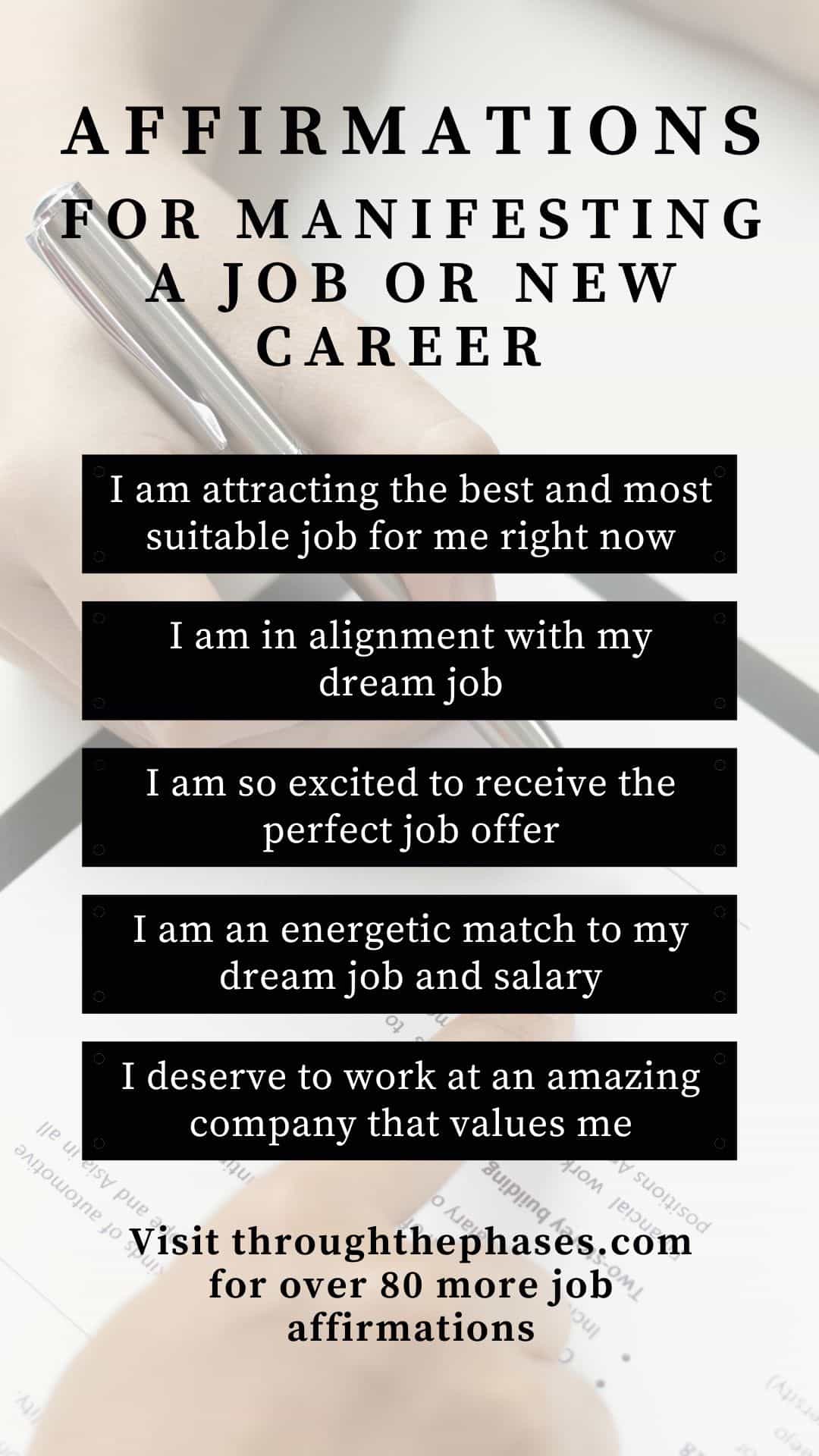 affirmations for manifesting a job or new career - I am attracting the best and most suitable job for me right now, I am in alignment with my dream job, I am so excited to receive the perfect job offer, I am an energetic match to my dream job and salary, I deserve to work at an amazing company that values me