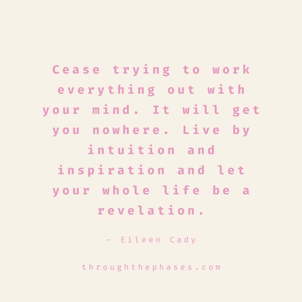 "Cease trying to work everything out with your mind. It will get you nowhere. Live by intuition and inspiration and let your whole life be a revelation." intuition quote by Eileen Cody