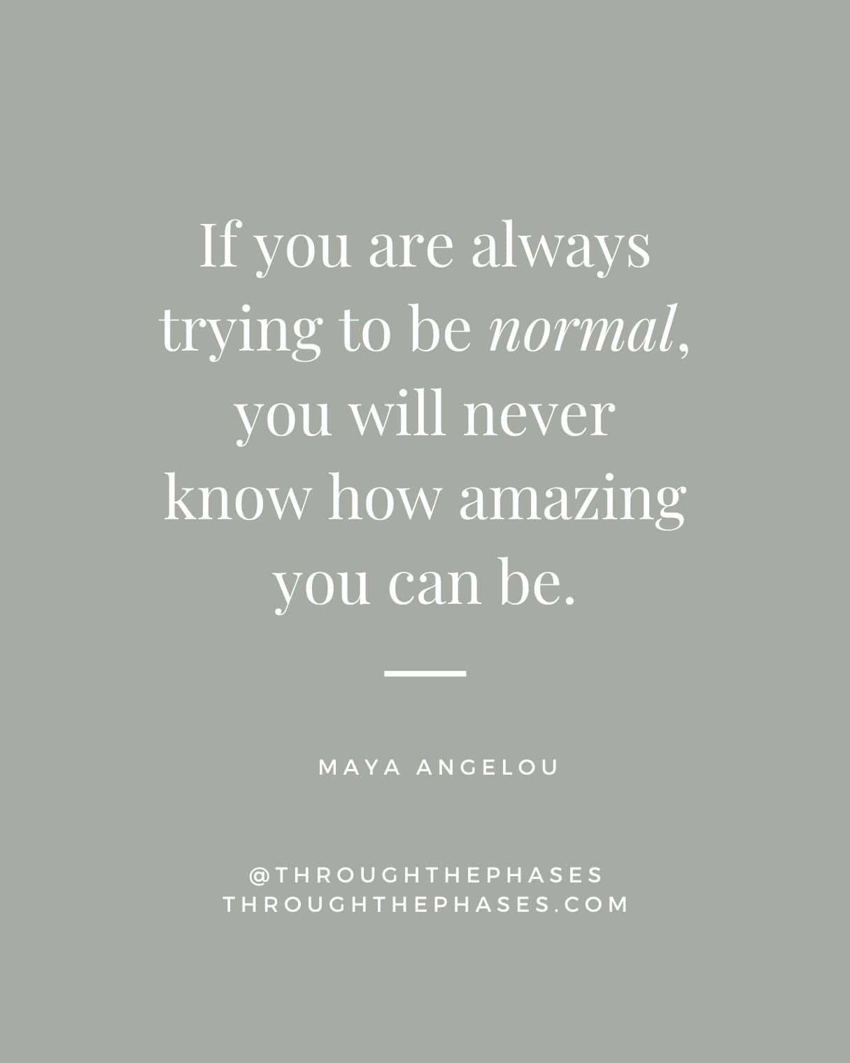 "if you are always trying to be normal, you will never know how amazing you can be."  Maya Angelou quote