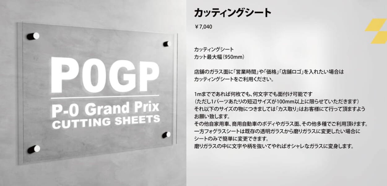 カッティングシート カッティングシート カット最大幅（950mm） 店舗のガラス面に「営業時間」や「価格」「店舗ロゴ」を入れたい場合は カッティングシートをご利用ください。 1mまでであれば何枚でも、何文字でも面付け可能です （ただし1パーツあたりの短辺サイズが100mm以上に限らせていただきます） それ以下のサイズの物につきましては「カス取り」はお客様にて行って頂ますよう お願い致します。 その他自家用車、商用自動車のボディやガラス面、その他多種でご利用頂けます。 一方フォグラスシートは既存の透明ガラスから磨りガラスに変更したい場合に シートのみで簡単に変更できます。 磨りガラスの中に文字や柄を抜いてやればオシャレなガラスに変身します。