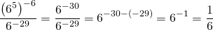 \[\frac{\left (6^{5} \right )^{-6}}{6^{-29}}= \frac{6^{-30}}{6^{-29}}= 6^{-30-(-29)}=6^{-1}=\frac{1}{6}\]