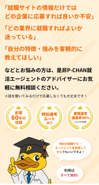 「就職サイトの情報だけではどの企業に応募すれば良いか不安」「どの業界に就職すればよいか迷っている」「自分の特徴・強みを客観的に教えてほしい」などとお悩みの方は、是非P-CHAN就活エージェントのアドバイザーに
 お気軽に無料相談ください。