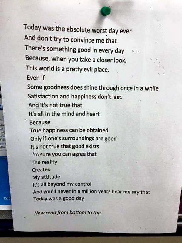 Poem by Chanie Gorkin, 11-class teen that will change your attitude to life. 'The Worst Day Ever?' <br />Today was the absolute worst day ever<br /> And don't try to convince me that <br />There's something good in every day<br /> Because, when you take a closer look,<br /> This world is a pretty evil place.<br /> Even if<br /> Some goodness does shine through once in a while<br /> Satisfaction and happiness don't last.<br /> And it's not true that<br /> It's all in the mind and heart<br /> Because<br /> True happiness can be attained<br /> Only if one's surroundings are good<br /> It's not true that good exists I'm sure you can agree that<br /> The reality<br /> Creates<br /> My attitude It's all beyond my control<br /> And you'll never in a million years hear me say <br /> Today was a very good day<br />  Now read it from bottom to top, the other way, <br />And see what I really feel about my day.