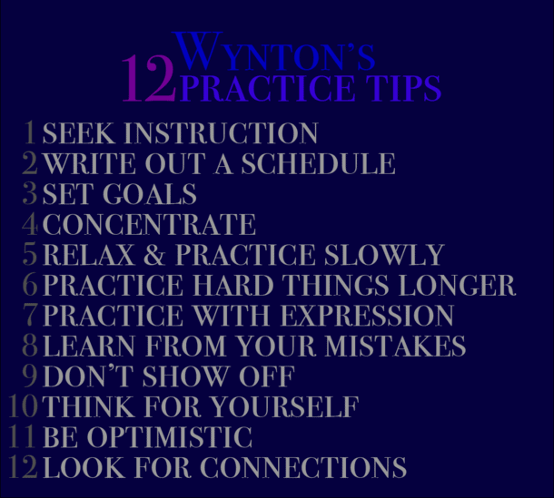from https://wyntonmarsalis.org/news/entry/wynton-marsalis-12-tips-on-how-to-practice-for-musicians-athletes-anyone - 1. seek instruction 2. write out a schedule 3. set goals 4. concentrate 5. relax & practice slowly 6. practice hard things longer 7. practice with expression 8. learn from your mistakes 9. don’t show off 10. think for yourself 11. be optimistic 12. look for connections