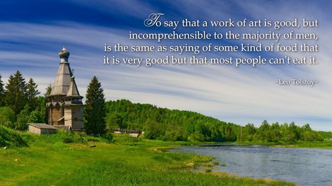 To say that a work of art is good, but incomprehensible to the majority of men, is the same as saying of some kind of food that it is very good but that most people can't eat it. ~Leo Tolstoy~