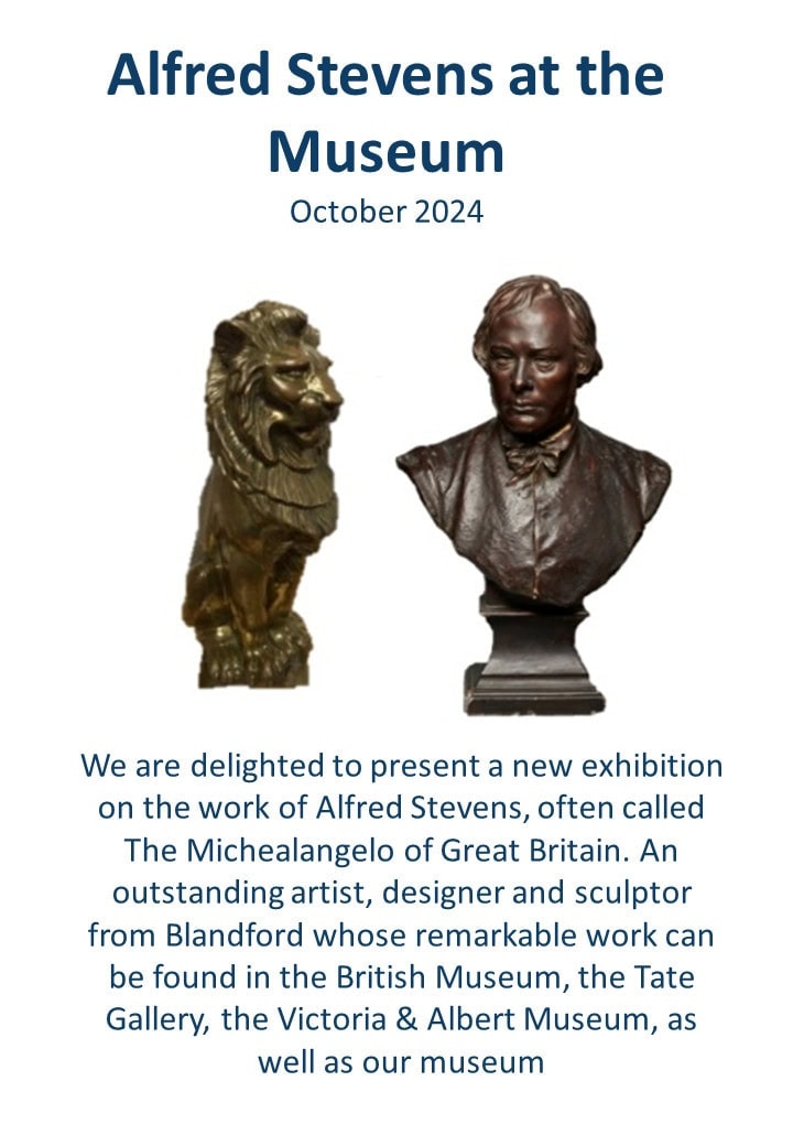 We are delighted to present a new exhibition on the work of Alfred Stevens, often called The Michealangelo of Great Britain. An outstanding artist, designer and sculptor from Blandford whose remarkable work can be found in the British Museum, the Tate Gallery, the Victoria & Albert Museum, as well as our museum