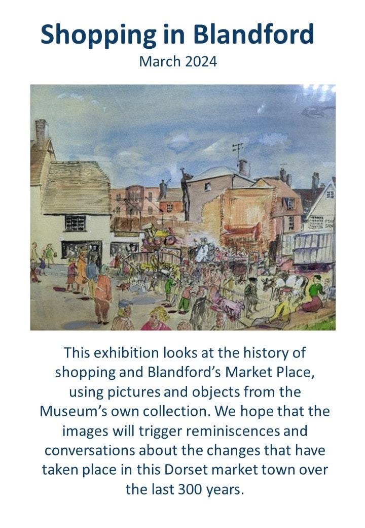 This exhibition looks at the history of shopping and Blandford&rsquo;s Market Place, using pictures and objects from the Museum&rsquo;s own collection. We hope that the images will trigger reminiscences and conversations about the changes that have taken place in this Dorset market town over the last 300 years.