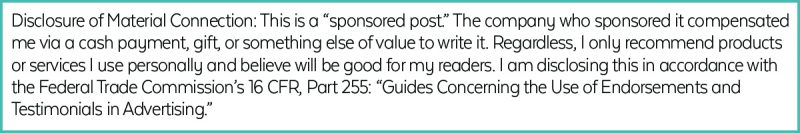 Disclosure of Material Connection: This is a “sponsored post.” The company who sponsored it compensated me via a cash payment, gift, or something else of value to write it. Regardless, I only recommend products or services I use personally and believe will be good for my readers. I am disclosing this in accordance with the Federal Trade Commission’s 16 CFR, Part 255: “Guides Concerning the Use of Endorsements and Testimonials in Advertising.”