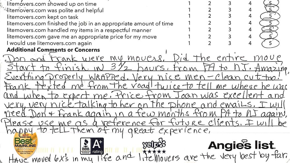 Don & Frank were my movers! Did the entire move, start to finish in 3.5 hours, from PA to NJ. Amazing, Everything properly wrapped. Very nice men - clean cut too! FRank texted me from the road twice to tell me where he was and when to expect me. Price from Joan was excellent and very, very nice talking to her on the phone and emails. I will need Don and Frank again in a few months to move from PA to NJ again. Please use me as a reference for future clients. I will be happy to tell them of my great experience. Have move 6 times in my life and litemovers are the very best by far.