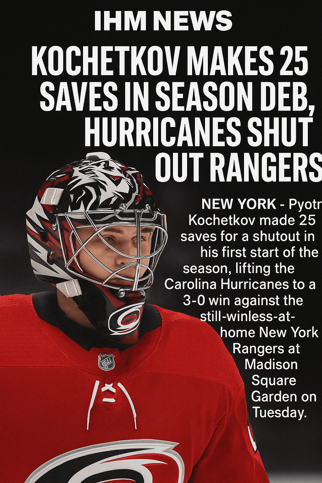 By IHM Team | IHM News | November 5, 2025 Kochetkov makes 25 saves as Hurricanes shut out Rangers at MSG Carolina suffocates New York as Rangers fall to 0-5-1 at home NEW YORK Carolina Hurricanes goaltender Pyotr Kochetkov delivered a 25-save shutout in his first NHL start of the season, leading a 3-0 win over the New York Rangers and handing New York its sixth consecutive home loss to open the season. The Rangers generated 13 shots in the opening 8:40, including clear looks for Artemi Panarin, J.T. Miller, and Jonny Brodzinski, but Kochetkov turned all of them aside and Carolina controlled play from that point forward. Nikolaj Ehlers scored his first goal with the Hurricanes on a first-period power play through a screen, Sean Walker added another late in the second off a face-off sequence, and Seth Jarvis sealed the win with an empty-netter. New York recorded only 12 shots in the final 51 minutes and just one in the third period. Carolina improved to 8-4-0 while the Rangers fell to 0-5-1 at MSG and 6-6-2 overall. Coach Mark comment Kochetkov played with patience and strong interior positioning. Carolina protected the slot, cleared lanes, and managed their exits with purpose. New York had early looks but once Carolina controlled the walls and middle lane entries, the flow tilted decisively.