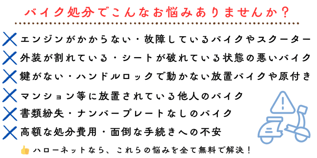 バイク処分でこんなお悩みありませんか？エンジンがかからない・故障しているバイクやスクーター。外装が割れている・シートが破れている状態の悪いバイク。鍵がない・ハンドルロックで動かない放置バイクや原付き 書類紛失・ナンバープレートなしのバイク。高額な処分費用・面倒な手続きへの不安。マンション等に放置されている他人のバイク。ハローネットなら、これらの悩みを全て無料で解決！