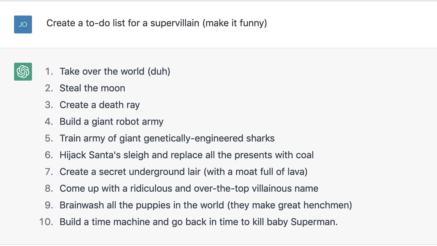 1. Take over the world (duh) 2. Steal the moon 3. Create a death ray 4. Build a giant robot army 5. Train army of giant genetically-engineered sharks 6. Hijack Santa's sleigh and replace all the presents with coal 7. Create a secret underground lair (with a moat full of lava) 8. Come up with a ridiculous and over-the-top villainous name 9. Brainwash all the puppies in the world (they make great henchmen) 10. Build a time machine and go back in time to kill baby Superman.