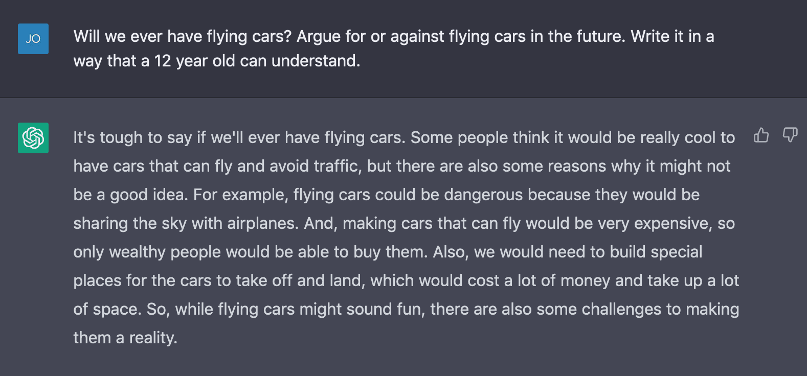 It's tough to say if we'll ever have flying cars. Some people think it would be really cool to have cars that can fly and avoid traffic, but there are also some reasons why it might not be a good idea. For example, flying cars could be dangerous because they would be sharing the sky with airplanes. And, making cars that can fly would be very expensive, so only wealthy people would be able to buy them. Also, we would need to build special places for the cars to take off and land, which would cost a lot of money and take up a lot of space. So, while flying cars might sound fun, there are also some challenges to making them a reality.