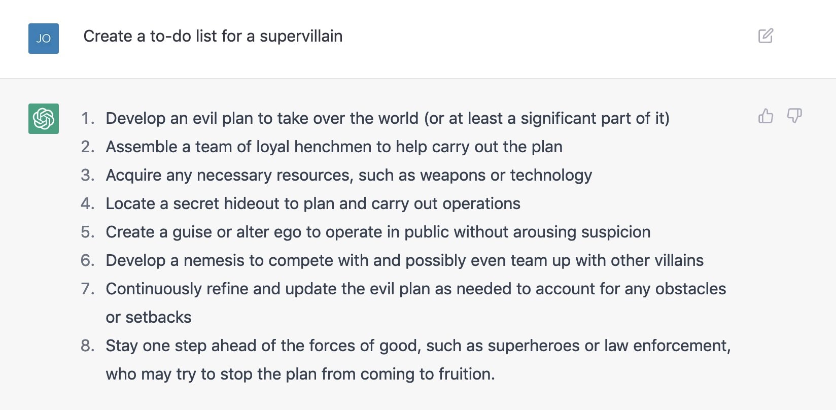 1. Develop an evil plan to take over the world {or at least a significant part of it) 2. Assemble a team of loyal henchmen to help carry out the plan 3. Acquire any necessary resources, such as weapons or technology 4. Locate a secret hideout to plan and carry out operations 5. Create a guise or alter ego to operate in public without arousing suspicion 6. Develop a nemesis to compete with and possibly even team up with other villains 7. Continuously refine and update the evil plan as needed to account for any obstacles or setbacks 8. Stay one step ahead of the forces of good, such as superheroes or law enforcement, who may try to stop the plan from coming to fruition.