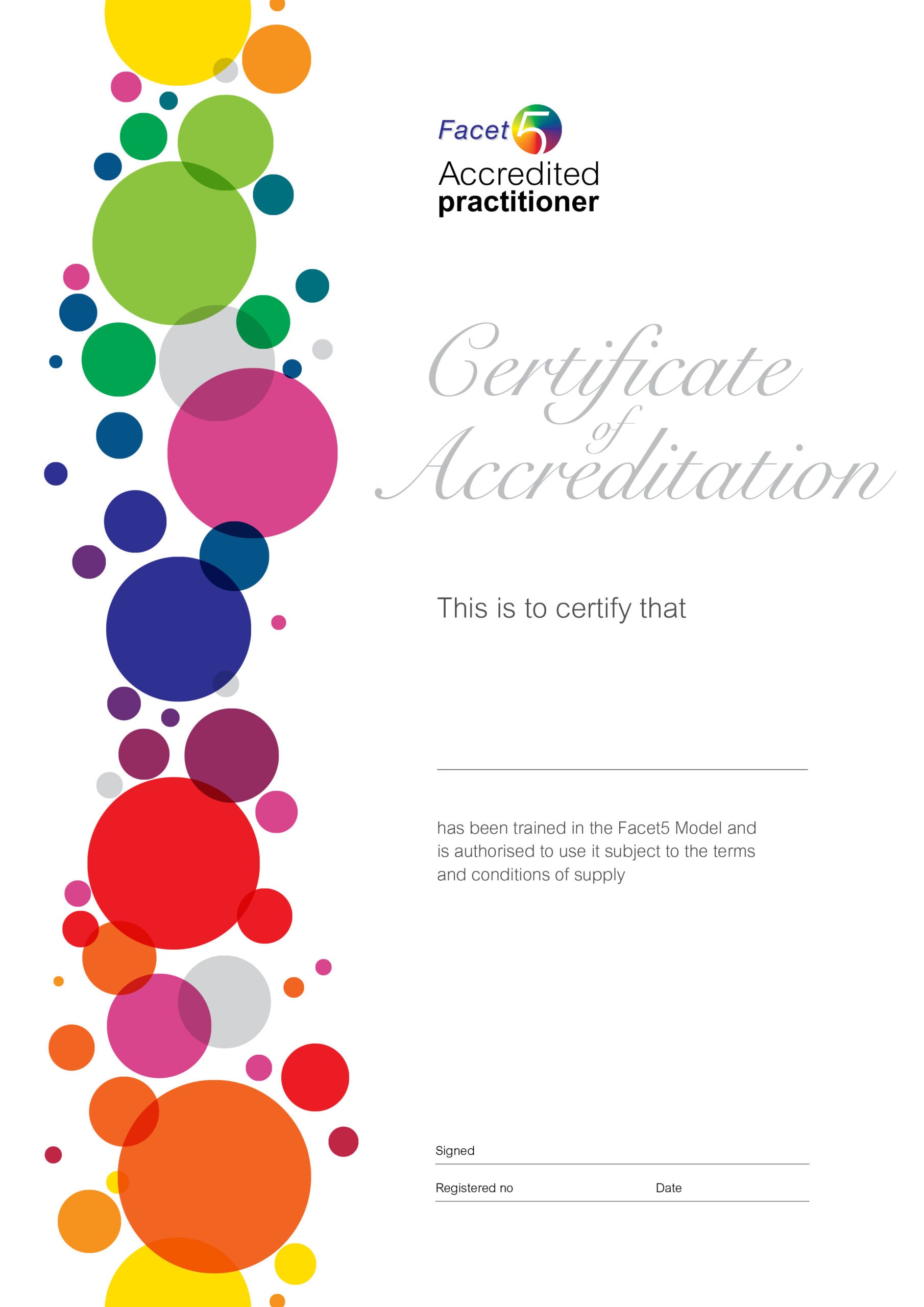 Example of Facet5 Accredited practitioner Certificate of Accreditation. This is the certify that (name) has been trained in the Facet5 Model and is authorised to use it subject to the terms and conditions of supply. Signed, register number, date.