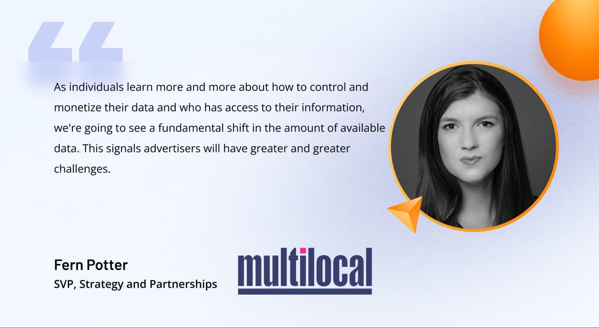 A quote from Fern Potter, SVP of Strategy and Partnerships at Multilocal, on the impact of user consent on data availability in AdTech A quote from Fern Potter, SVP of Strategy and Partnerships at Multilocal, on the impact of user consent on data availability in AdTech