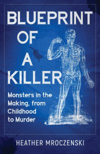 Blueprint Of A Killer: Monsters in the Making, from Childhood to Murder by Heather mroczenski
