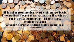 If had a penny for every strange look I've gotten from strangers on the street I'd have about 10 to 15 dollars, which is a lot when you're dealing with pennies. Andy Samberg 