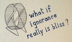 hamster wheel - what if ignorance really is bliss?
