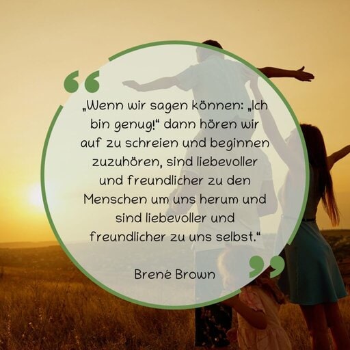 „Wenn wir sagen können: „Ich bin genug!“ dann hören wir auf zu schreien und beginnen zuzuhören, sind liebevoller und freundlicher zu den Menschen um uns herum und sind liebevoller und freundlicher zu uns selbst.“
Brené Brown