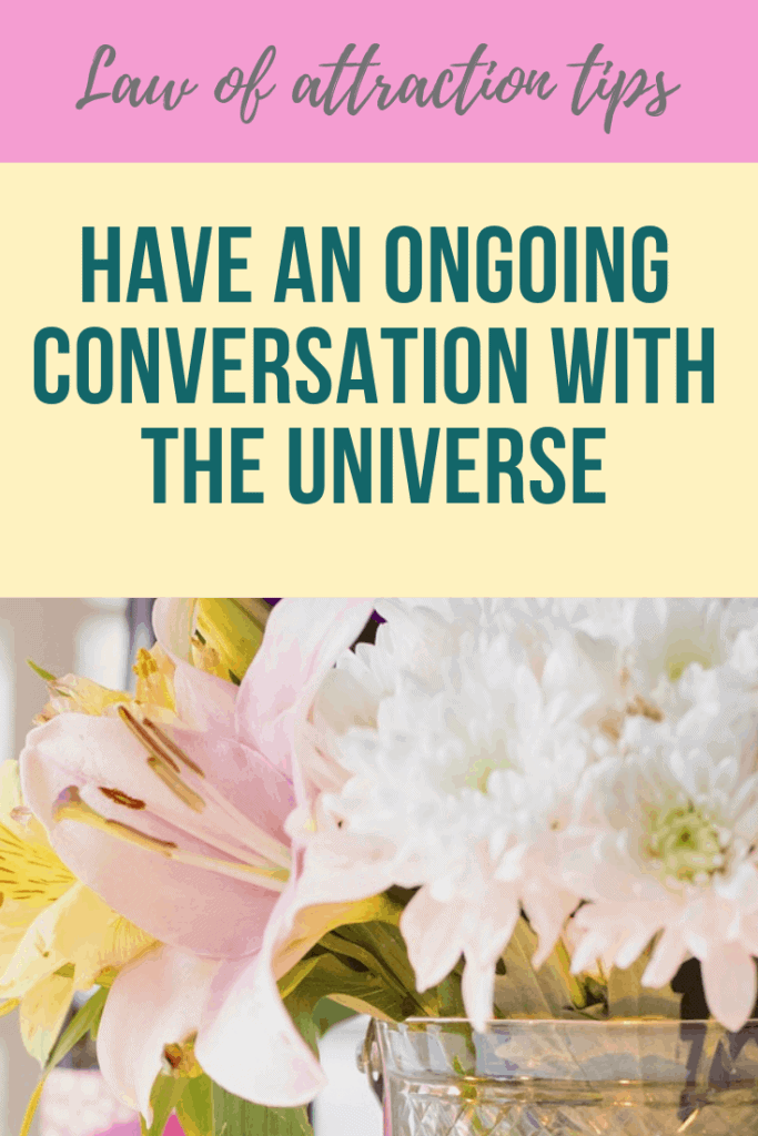 Have an ongoing conversation with the universe to give clarity about what it is that you want to show up in your life.  What you want to manifest using the law of attraction.