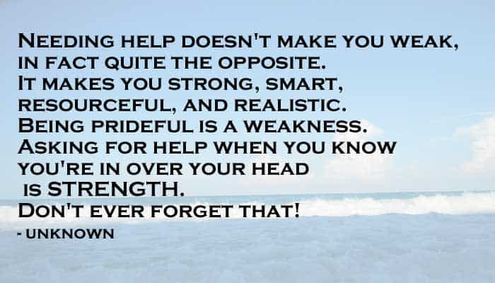 needing help doesn't make you weak, in fact quite the opposite. It makes you strong, smart, resourceful, and realistic. Being prideful is a weakness. Asking for help when you know you're in over your head is strength. Don't ever forget that! - unknown