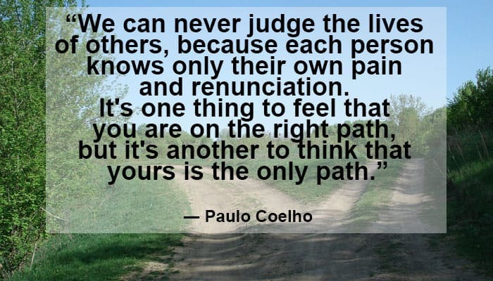 “We can never judge the lives of others, because each person knows only their own pain and renunciation. It's one thing to feel that you are on the right path, but it's another to think that yours is the only path.” ― Paulo Coelho