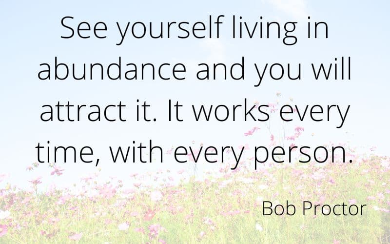 This is one of my favourite quotes fromt he law of attraction movie The Secret.See yourself living in abundance and you will attract it.  It works every time, with every person. Quote by Bob Proctor