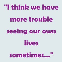 "I think we have more trouble seeing our own lives sometimes..." 