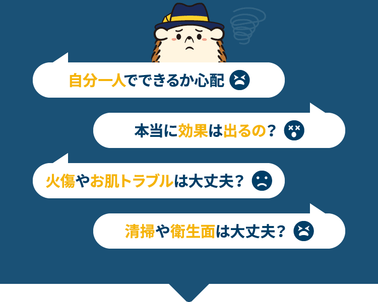 自分一人でできるか心配 本当に効果は出るの？ 火傷やお肌トラブルは大丈夫？ 清掃や衛生面は大丈夫？