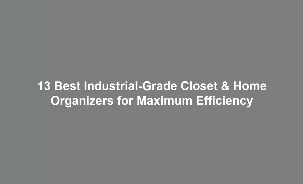 13 Best Industrial-Grade Closet & Home Organizers for Maximum Efficiency