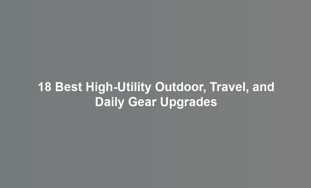 18 Best High-Utility Outdoor, Travel, and Daily Gear Upgrades