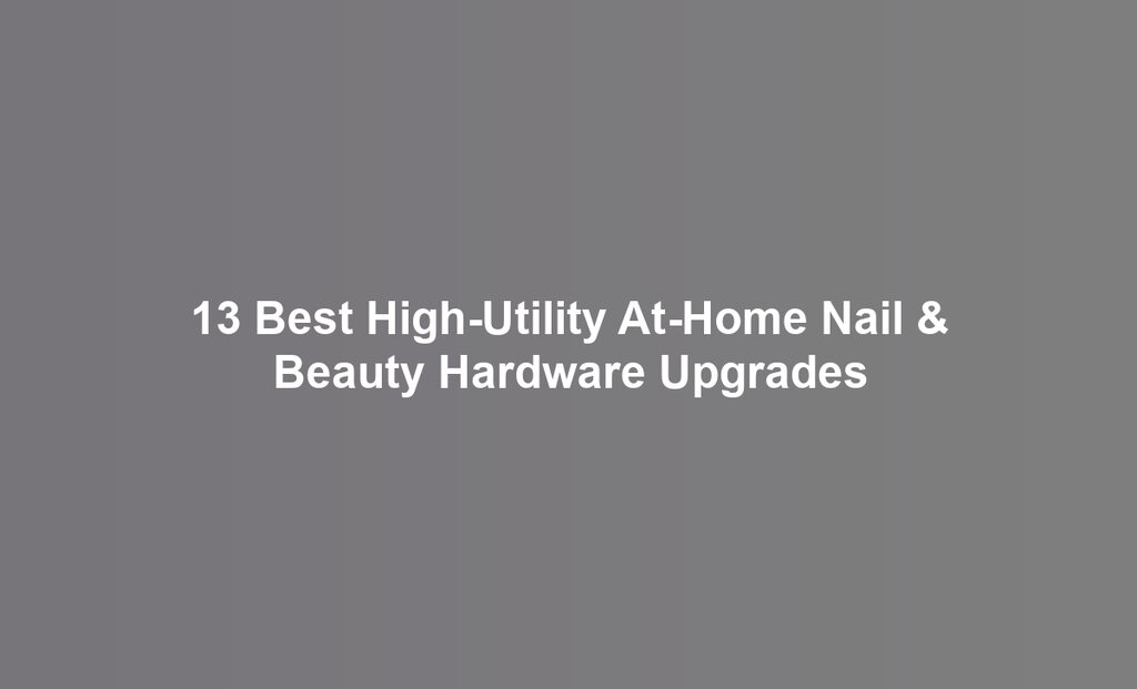 13 Best High-Utility At-Home Nail & Beauty Hardware Upgrades