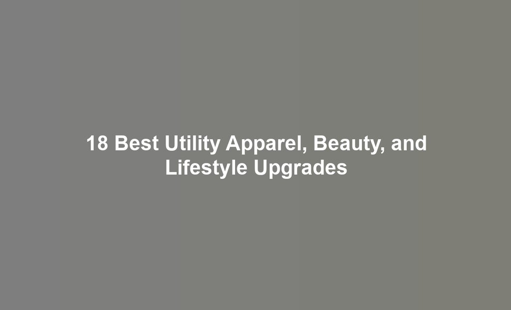 18 Best Utility Apparel, Beauty, and Lifestyle Upgrades