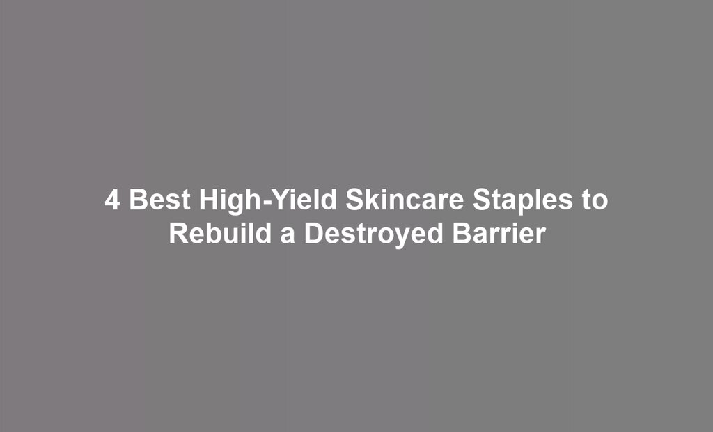 4 Best High-Yield Skincare Staples to Rebuild a Destroyed Barrier